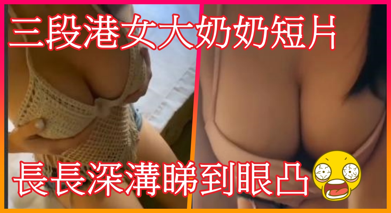 三段港女大奶奶短片 , 長長深溝睇到眼凸